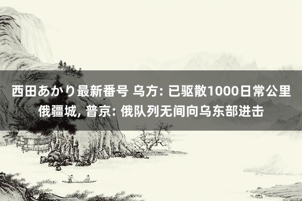 西田あかり最新番号 乌方: 已驱散1000日常公里俄疆城, 普京: 俄队列无间向乌东部进击