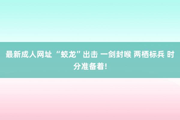 最新成人网址 “蛟龙”出击 一剑封喉 两栖标兵 时分准备着!