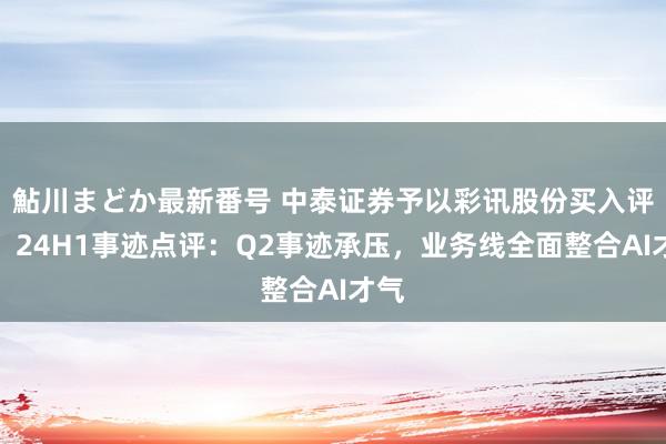 鮎川まどか最新番号 中泰证券予以彩讯股份买入评级，24H1事迹点评：Q2事迹承压，业务线全面整合AI才气