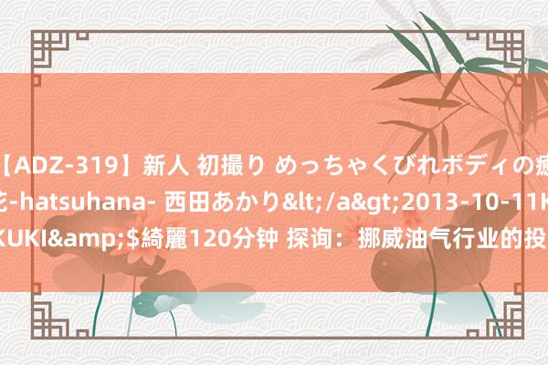 【ADZ-319】新人 初撮り めっちゃくびれボディの癒し系ガール 初花-hatsuhana- 西田あかり</a>2013-10-11KUKI&$綺麗120分钟 探询：挪威油气行业的投资将在本年创历史新高