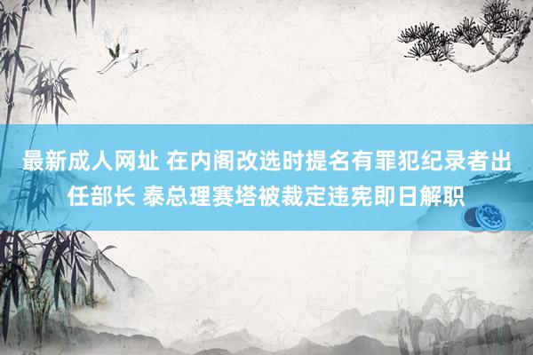 最新成人网址 在内阁改选时提名有罪犯纪录者出任部长 泰总理赛塔被裁定违宪即日解职