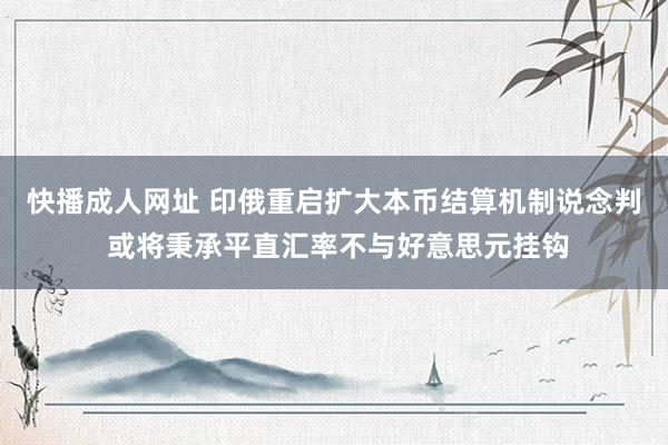 快播成人网址 印俄重启扩大本币结算机制说念判 或将秉承平直汇率不与好意思元挂钩