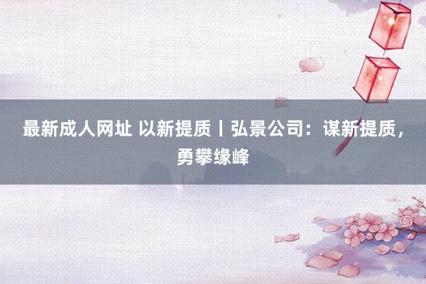 最新成人网址 以新提质丨弘景公司：谋新提质，勇攀缘峰