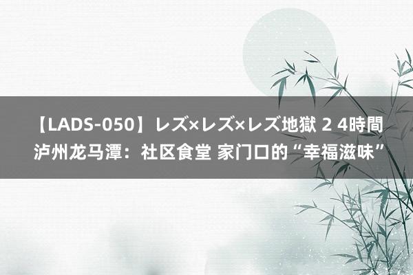 【LADS-050】レズ×レズ×レズ地獄 2 4時間 泸州龙马潭：社区食堂 家门口的“幸福滋味”