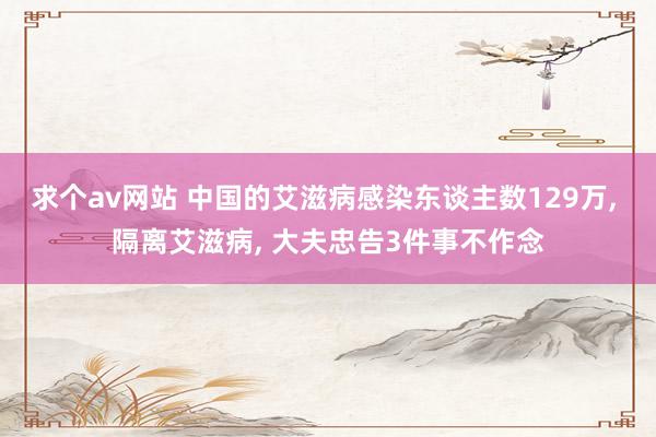 求个av网站 中国的艾滋病感染东谈主数129万, 隔离艾滋病, 大夫忠告3件事不作念