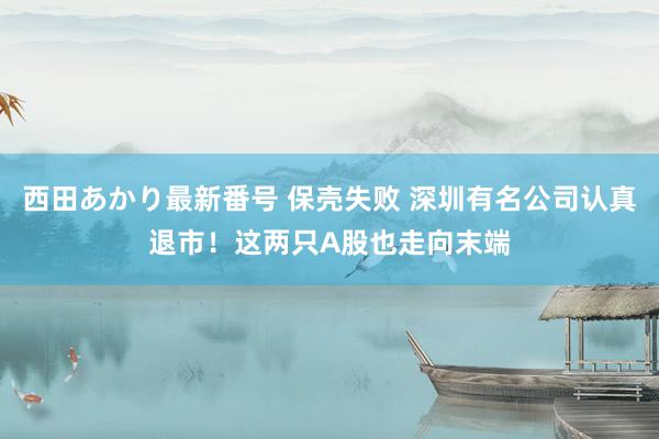 西田あかり最新番号 保壳失败 深圳有名公司认真退市！这两只A股也走向末端