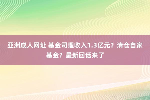 亚洲成人网址 基金司理收入1.3亿元？清仓自家基金？最新回话来了