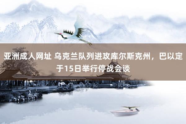 亚洲成人网址 乌克兰队列进攻库尔斯克州，巴以定于15日举行停战会谈