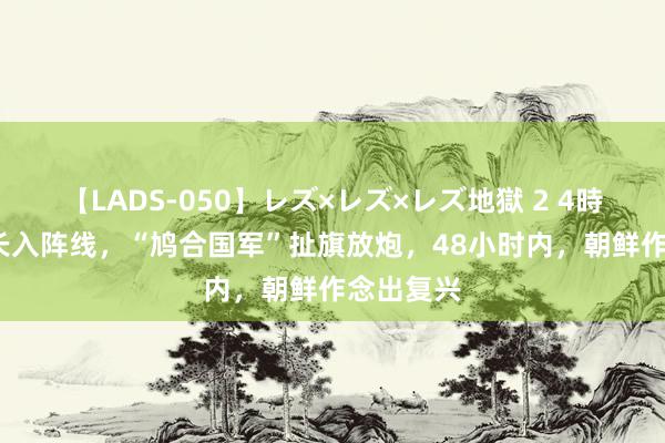 【LADS-050】レズ×レズ×レズ地獄 2 4時間 18国长入阵线，“鸠合国军”扯旗放炮，48小时内，朝鲜作念出复兴