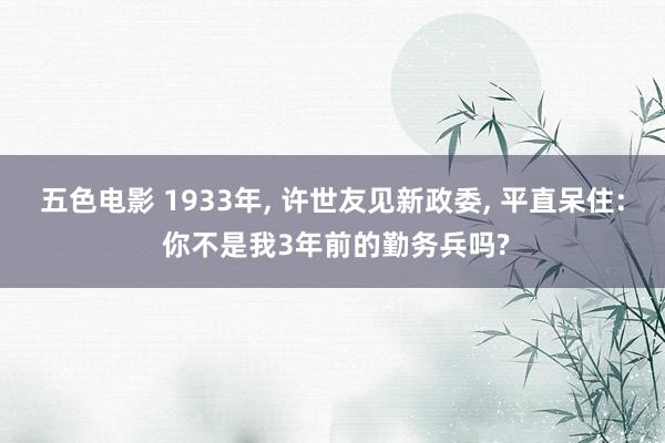 五色电影 1933年, 许世友见新政委, 平直呆住: 你不是我3年前的勤务兵吗?