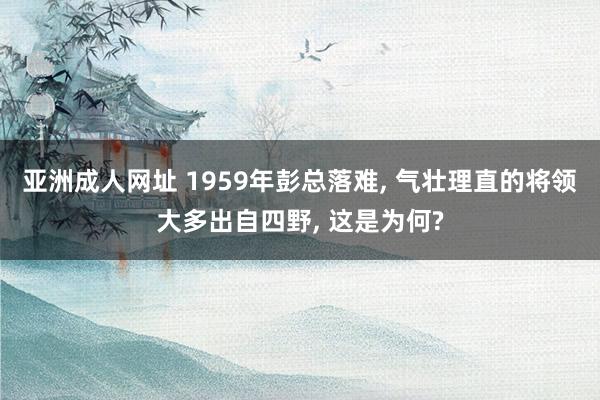 亚洲成人网址 1959年彭总落难, 气壮理直的将领大多出自四野, 这是为何?