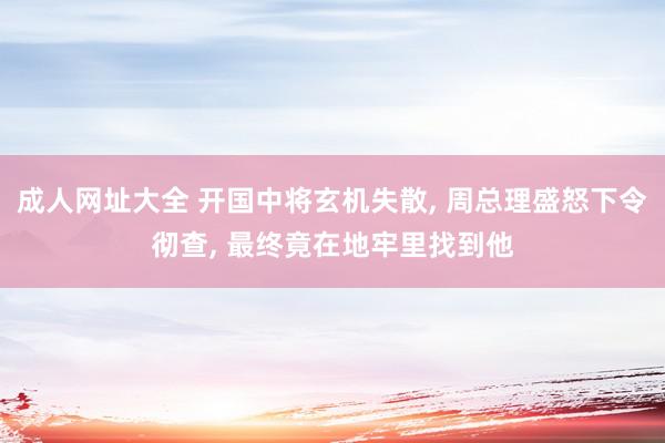 成人网址大全 开国中将玄机失散, 周总理盛怒下令彻查, 最终竟在地牢里找到他