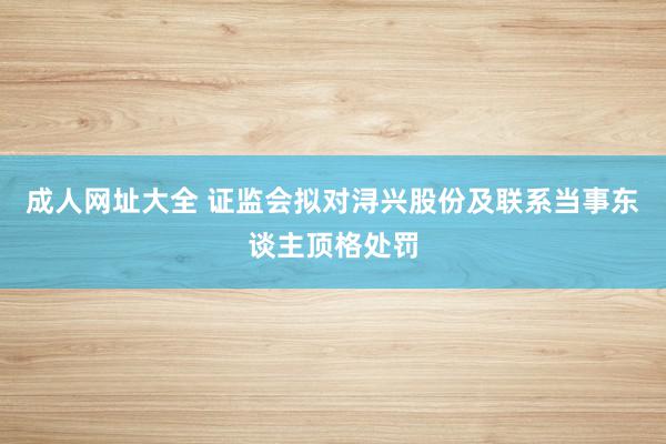 成人网址大全 证监会拟对浔兴股份及联系当事东谈主顶格处罚