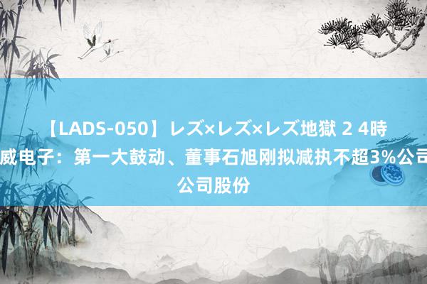 【LADS-050】レズ×レズ×レズ地獄 2 4時間 中威电子：第一大鼓动、董事石旭刚拟减执不超3%公司股份