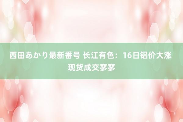 西田あかり最新番号 长江有色：16日铝价大涨 现货成交寥寥