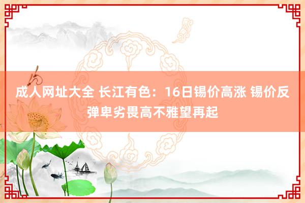 成人网址大全 长江有色：16日锡价高涨 锡价反弹卑劣畏高不雅望再起