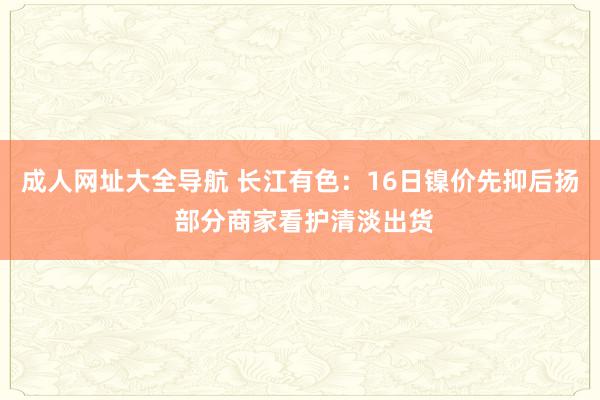 成人网址大全导航 长江有色：16日镍价先抑后扬 部分商家看护清淡出货