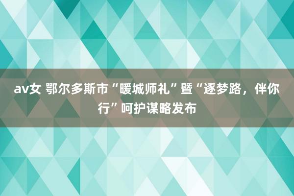 av女 鄂尔多斯市“暖城师礼”暨“逐梦路，伴你行”呵护谋略发布