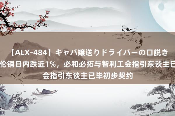 【ALX-484】キャバ嬢送りドライバーの口説きハメ撮り 2 伦铜日内跌近1%，必和必拓与智利工会指引东谈主已毕初步契约