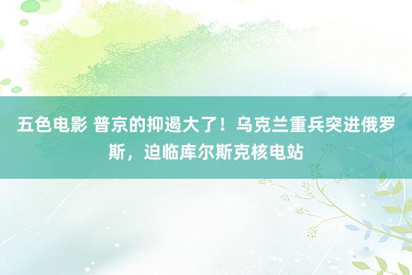 五色电影 普京的抑遏大了！乌克兰重兵突进俄罗斯，迫临库尔斯克核电站