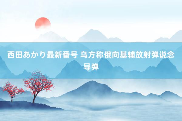 西田あかり最新番号 乌方称俄向基辅放射弹说念导弹