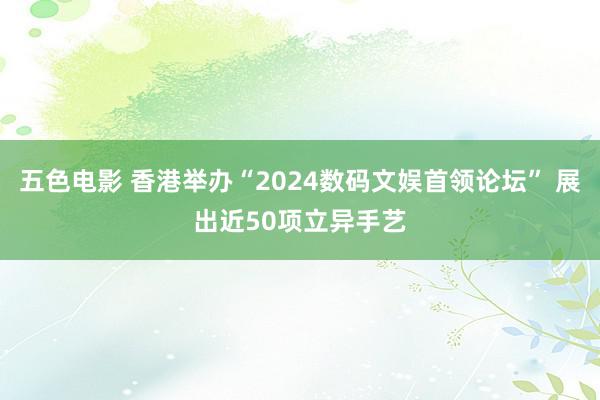 五色电影 香港举办“2024数码文娱首领论坛” 展出近50项立异手艺