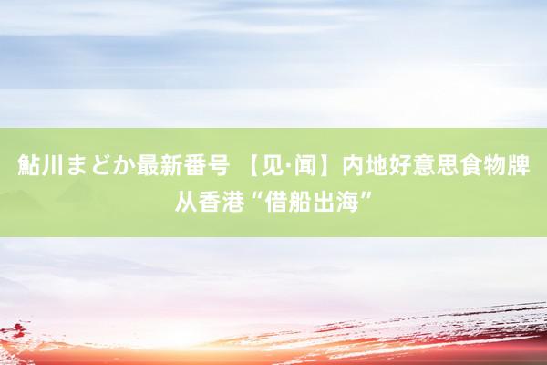 鮎川まどか最新番号 【见·闻】内地好意思食物牌从香港“借船出海”