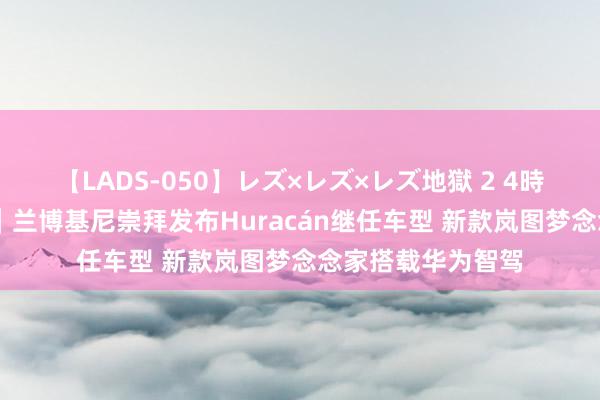 【LADS-050】レズ×レズ×レズ地獄 2 4時間 一周新车清点｜兰博基尼崇拜发布Huracán继任车型 新款岚图梦念念家搭载华为智驾