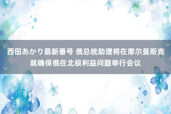 西田あかり最新番号 俄总统助理将在摩尔曼斯克就确保俄在北极利益问题举行会议