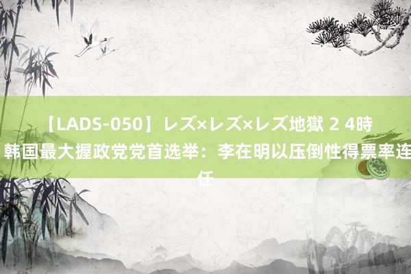 【LADS-050】レズ×レズ×レズ地獄 2 4時間 韩国最大握政党党首选举：李在明以压倒性得票率连任