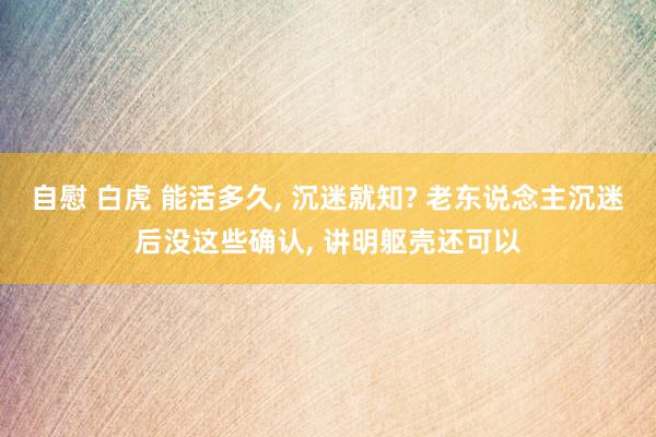 自慰 白虎 能活多久, 沉迷就知? 老东说念主沉迷后没这些确认, 讲明躯壳还可以