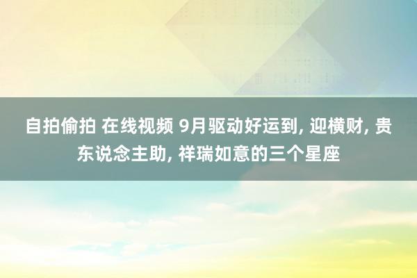 自拍偷拍 在线视频 9月驱动好运到, 迎横财, 贵东说念主助, 祥瑞如意的三个星座