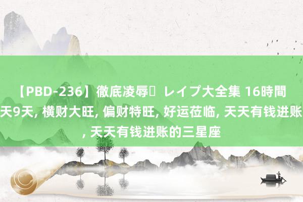 【PBD-236】徹底凌辱・レイプ大全集 16時間 第2集 明天9天, 横财大旺, 偏财特旺, 好运莅临, 天天有钱进账的三星座