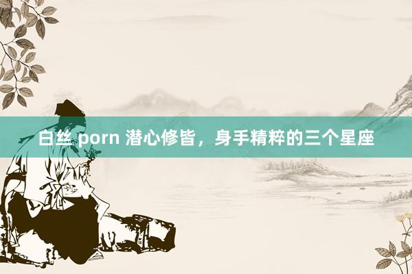 白丝 porn 潜心修皆，身手精粹的三个星座