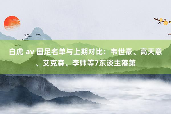 白虎 av 国足名单与上期对比：韦世豪、高天意、艾克森、李帅等7东谈主落第