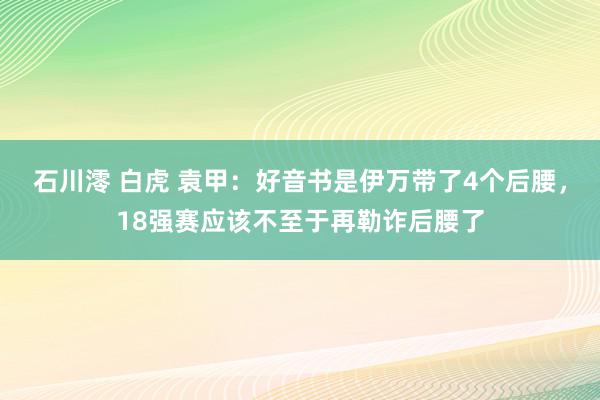 石川澪 白虎 袁甲：好音书是伊万带了4个后腰，18强赛应该不至于再勒诈后腰了