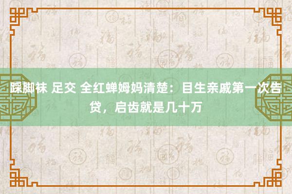 踩脚袜 足交 全红蝉姆妈清楚：目生亲戚第一次告贷，启齿就是几十万