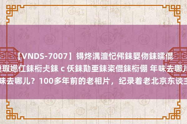 【VNDS-7007】锝炵湡澶忋伄銇娿伆銇曘倱锝?鐔熷コ銇犮仯銇﹁倢瑕嬨仜銇椼仧銇ｃ仸銇勩亜銇栥倱銇椼倗 年味去哪儿？100多年前的老相片，纪录着老北京东谈主是这么过春节的