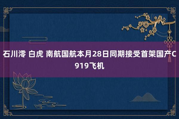 石川澪 白虎 南航国航本月28日同期接受首架国产C919飞机