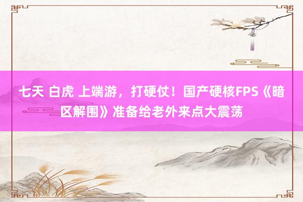 七天 白虎 上端游，打硬仗！国产硬核FPS《暗区解围》准备给老外来点大震荡