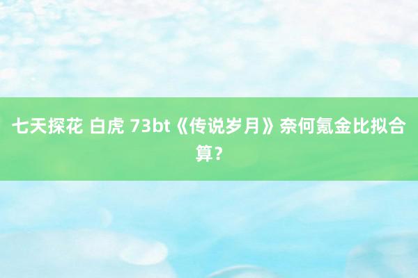 七天探花 白虎 73bt《传说岁月》奈何氪金比拟合算？