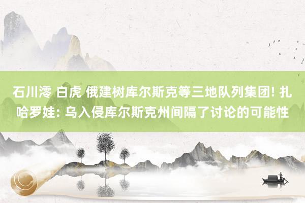 石川澪 白虎 俄建树库尔斯克等三地队列集团! 扎哈罗娃: 乌入侵库尔斯克州间隔了讨论的可能性