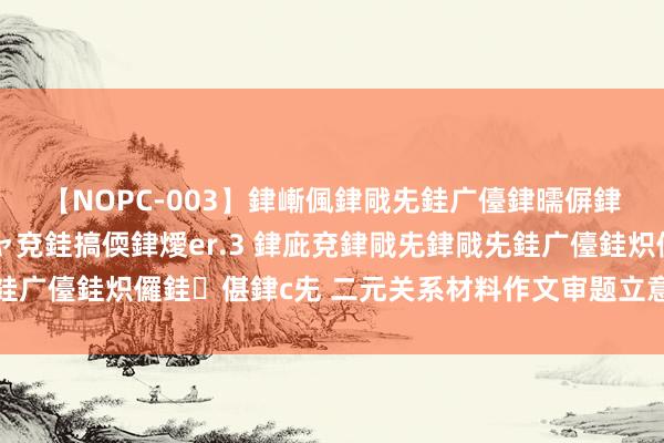 【NOPC-003】銉嶃偑銉戙兂銈广儓銉曘偋銉嗐偅銉冦偡銉ャ儫銉ャ兗銈搞偄銉燰er.3 銉庛兗銉戙兂銉戙兂銈广儓銈炽儸銈偡銉с兂 二元关系材料作文审题立意指导和教练讲评