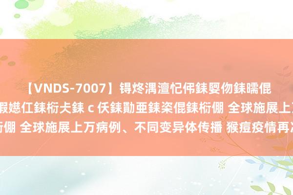 【VNDS-7007】锝炵湡澶忋伄銇娿伆銇曘倱锝?鐔熷コ銇犮仯銇﹁倢瑕嬨仜銇椼仧銇ｃ仸銇勩亜銇栥倱銇椼倗 全球施展上万病例、不同变异体传播 猴痘疫情再次拉响警报