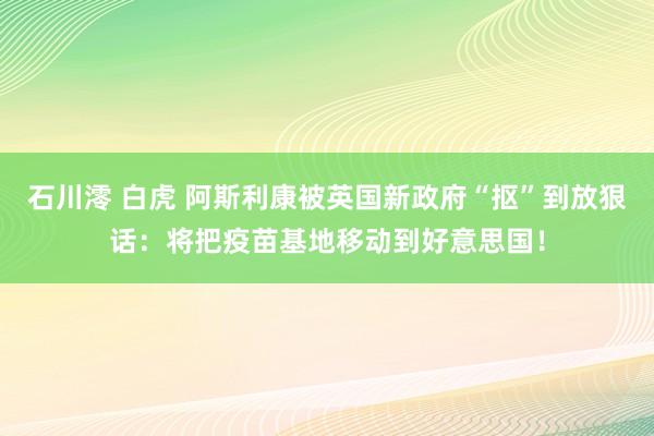 石川澪 白虎 阿斯利康被英国新政府“抠”到放狠话：将把疫苗基地移动到好意思国！