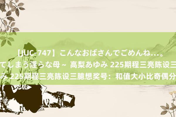 【JUC-747】こんなおばさんでごめんね…。～童貞チ○ポに発情してしまう淫らな母～ 高梨あゆみ 225期程三亮陈设三臆想奖号：和值大小比奇偶分析