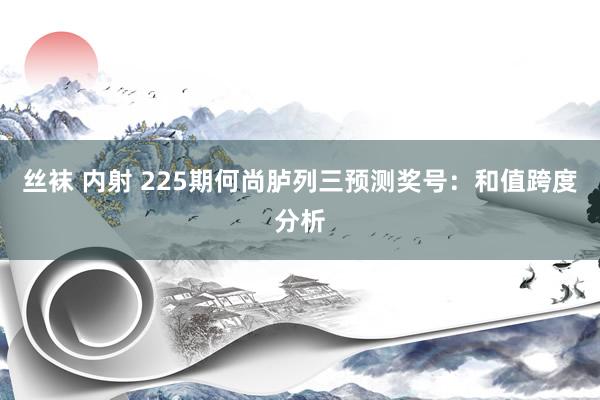 丝袜 内射 225期何尚胪列三预测奖号：和值跨度分析