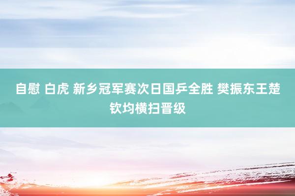 自慰 白虎 新乡冠军赛次日国乒全胜 樊振东王楚钦均横扫晋级