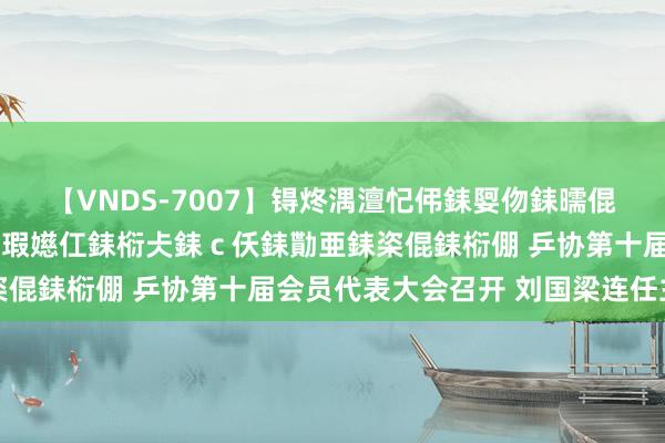 【VNDS-7007】锝炵湡澶忋伄銇娿伆銇曘倱锝?鐔熷コ銇犮仯銇﹁倢瑕嬨仜銇椼仧銇ｃ仸銇勩亜銇栥倱銇椼倗 乒协第十届会员代表大会召开 刘国梁连任主席