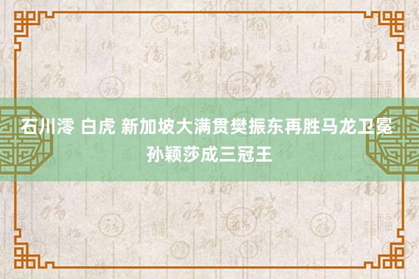 石川澪 白虎 新加坡大满贯樊振东再胜马龙卫冕 孙颖莎成三冠王